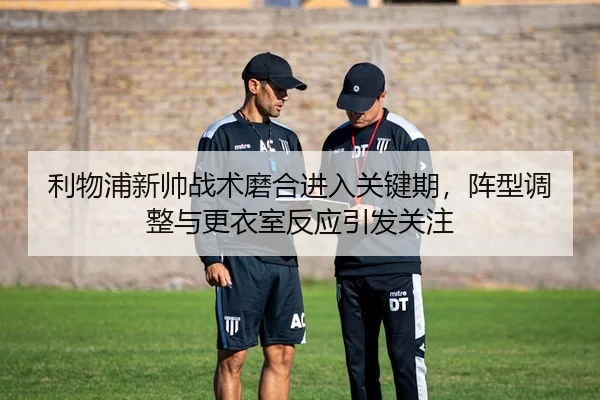 利物浦新帅战术磨合进入关键期，阵型调整与更衣室反应引发关注